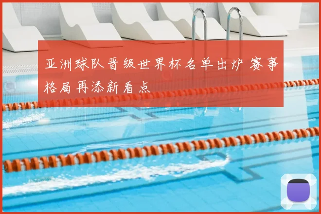 亚洲球队晋级世界杯名单出炉 赛事格局再添新看点