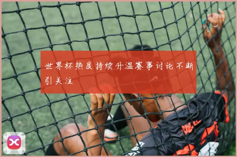 世界杯热度持续升温赛事讨论不断引关注