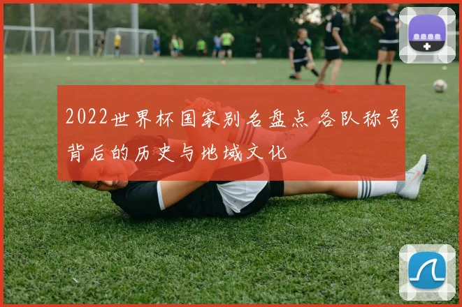 2022世界杯国家别名盘点 各队称号背后的历史与地域文化