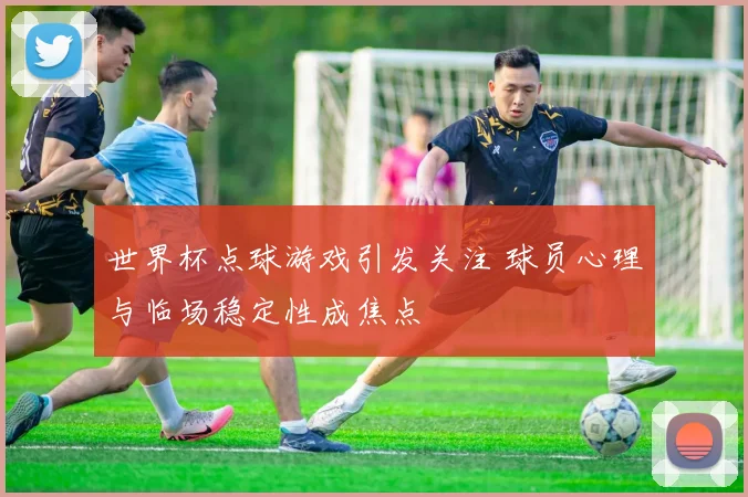 世界杯点球游戏引发关注 球员心理与临场稳定性成焦点