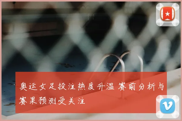 奥运女足投注热度升温 赛前分析与赛果预测受关注