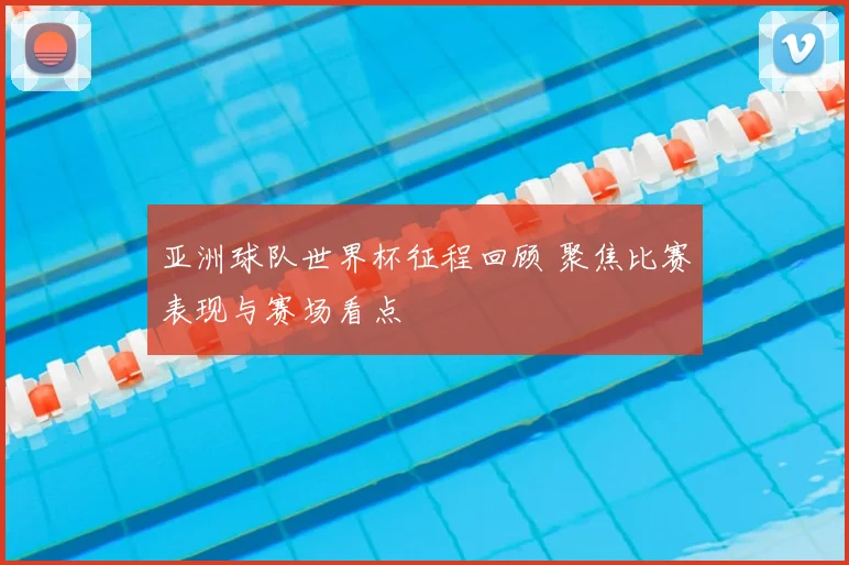 亚洲球队世界杯征程回顾 聚焦比赛表现与赛场看点