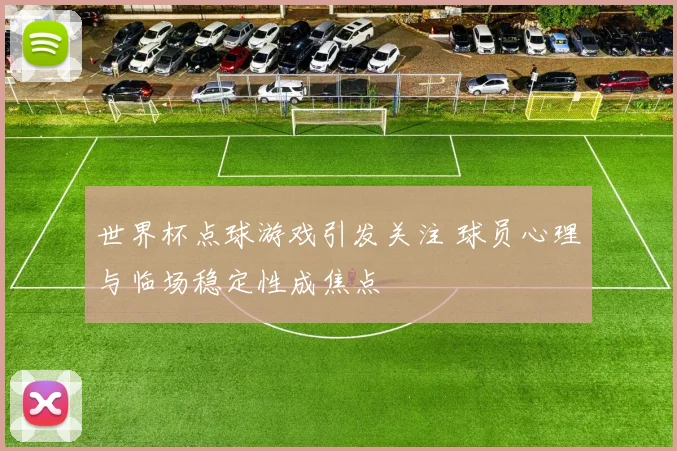 世界杯点球游戏引发关注 球员心理与临场稳定性成焦点