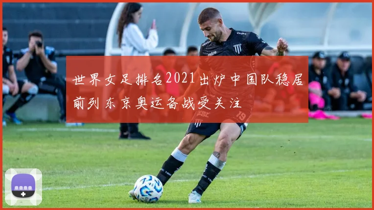 世界女足排名2021出炉中国队稳居前列东京奥运备战受关注