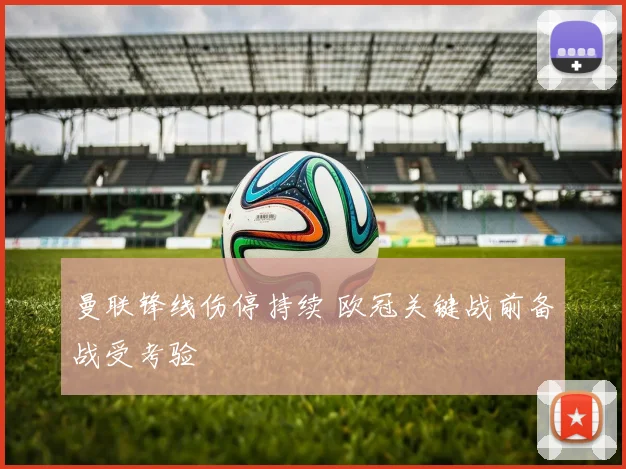 曼联锋线伤停持续 欧冠关键战前备战受考验