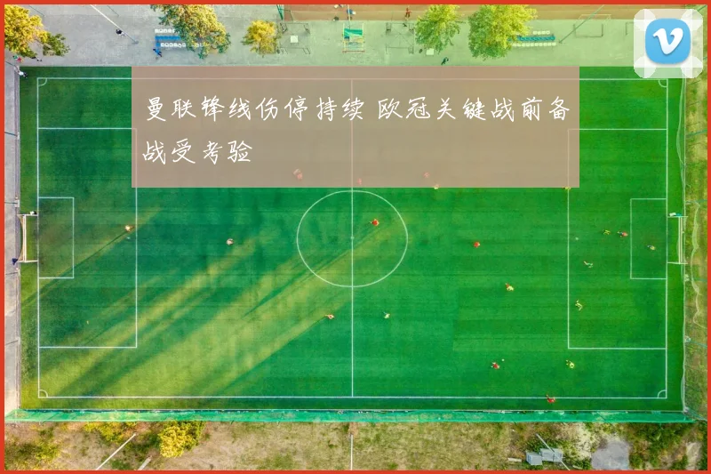 曼联锋线伤停持续 欧冠关键战前备战受考验