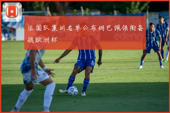 法国队集训名单公布姆巴佩领衔备战欧洲杯