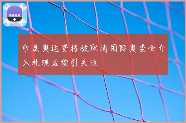 印度奥运资格被取消国际奥委会介入处理后续引关注