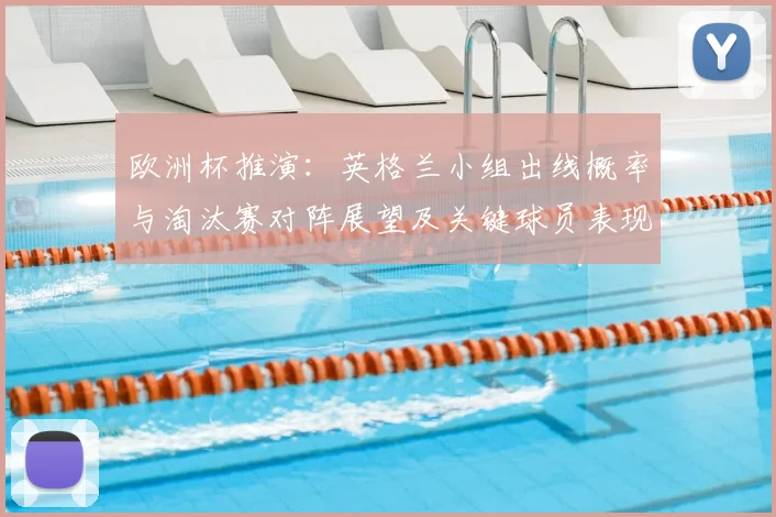 欧洲杯推演：英格兰小组出线概率与淘汰赛对阵展望及关键球员表现影响