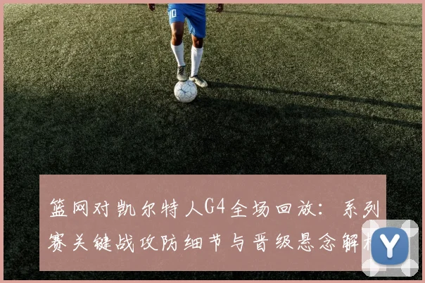 篮网对凯尔特人G4全场回放：系列赛关键战攻防细节与晋级悬念解析