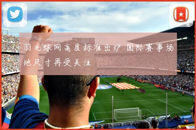 羽毛球网高度标准出炉 国际赛事场地尺寸再受关注