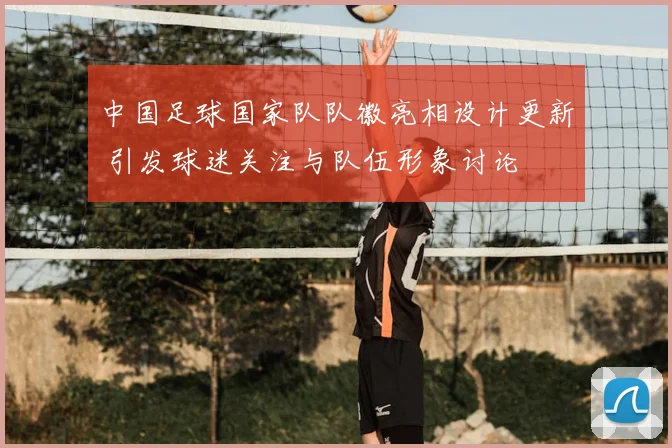 中国足球国家队队徽亮相设计更新 引发球迷关注与队伍形象讨论