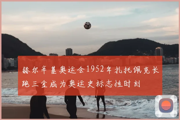 赫尔辛基奥运会1952年扎托佩克长跑三金成为奥运史标志性时刻