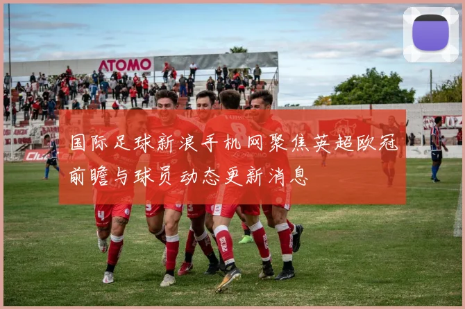 国际足球新浪手机网聚焦英超欧冠前瞻与球员动态更新消息