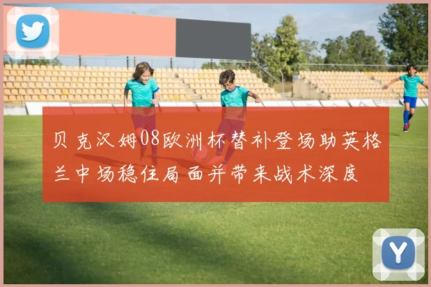 贝克汉姆08欧洲杯替补登场助英格兰中场稳住局面并带来战术深度