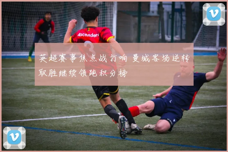 英超赛事焦点战打响 曼城客场逆转取胜继续领跑积分榜