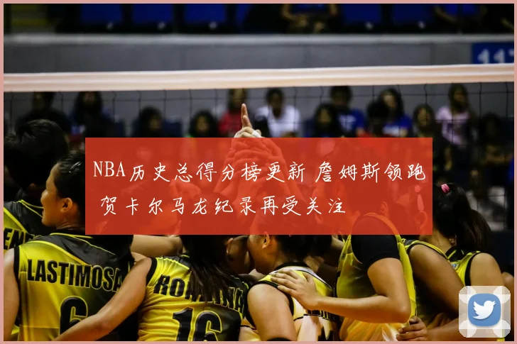 NBA历史总得分榜更新 詹姆斯领跑 贺卡尔马龙纪录再受关注