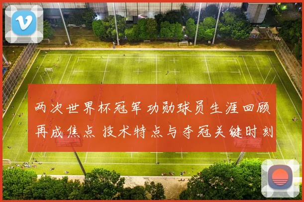 两次世界杯冠军功勋球员生涯回顾再成焦点 技术特点与夺冠关键时刻解析