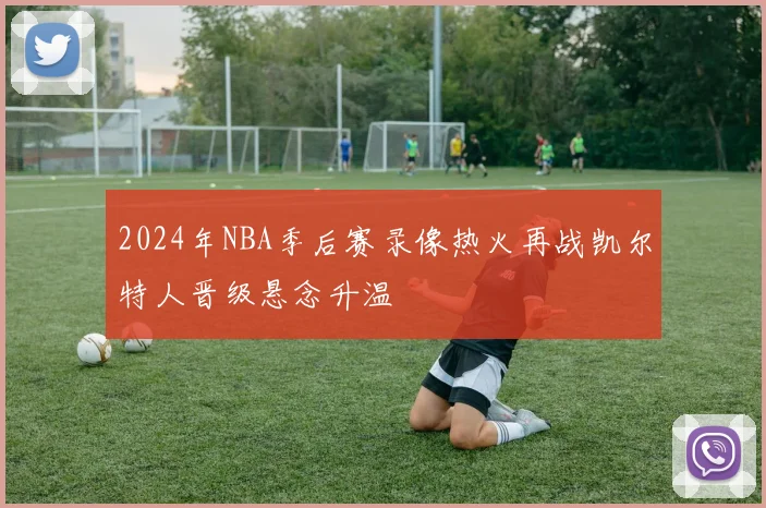 2024年NBA季后赛录像热火再战凯尔特人晋级悬念升温