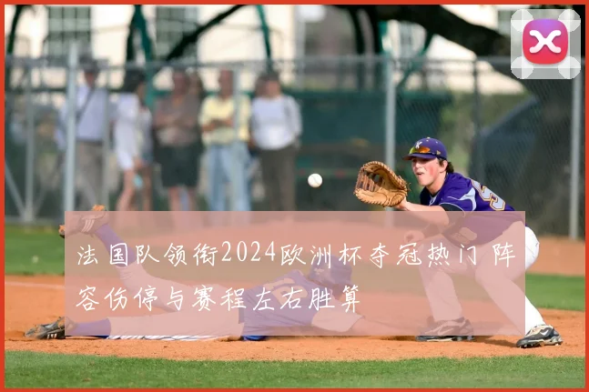 法国队领衔2024欧洲杯夺冠热门 阵容伤停与赛程左右胜算