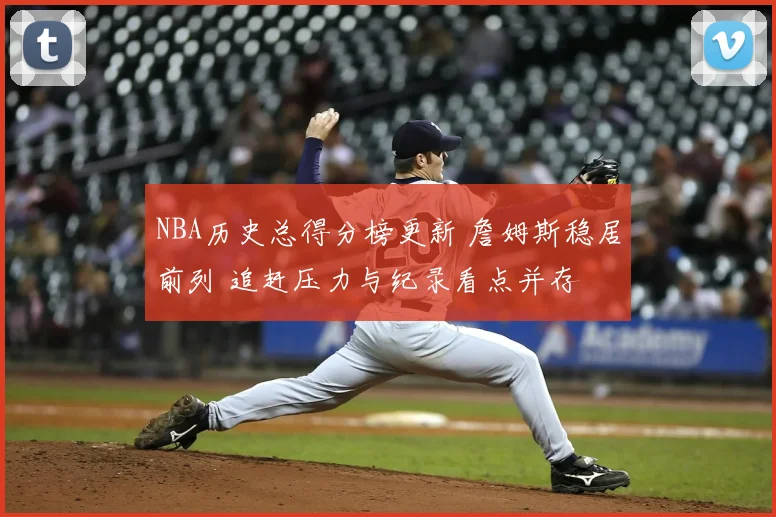 NBA历史总得分榜更新 詹姆斯稳居前列 追赶压力与纪录看点并存