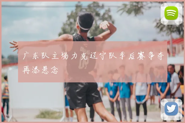 广东队主场力克辽宁队季后赛争夺再添悬念