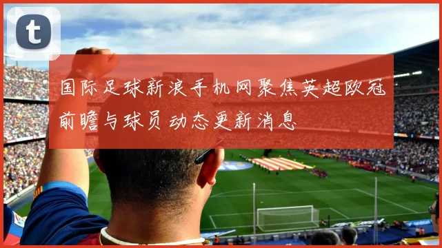 国际足球新浪手机网聚焦英超欧冠前瞻与球员动态更新消息