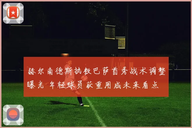 赫尔南德斯执教巴萨首秀战术调整曝光 年轻球员获重用成未来看点