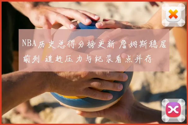 NBA历史总得分榜更新 詹姆斯稳居前列 追赶压力与纪录看点并存