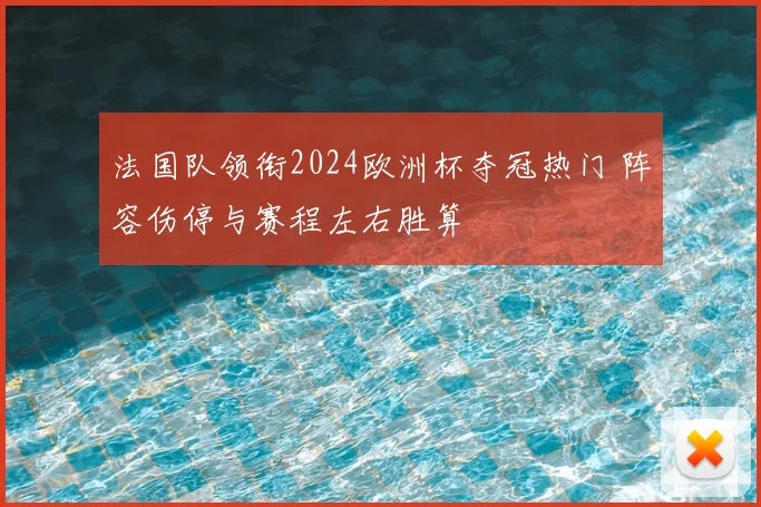 法国队领衔2024欧洲杯夺冠热门 阵容伤停与赛程左右胜算