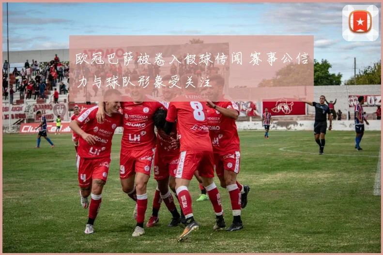 欧冠巴萨被卷入假球传闻 赛事公信力与球队形象受关注