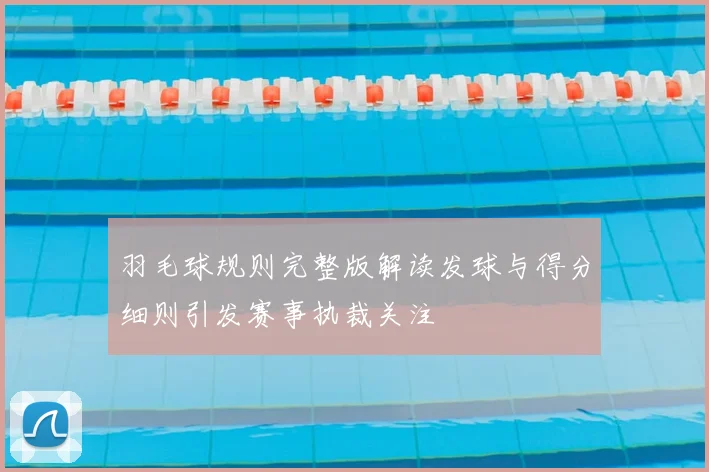 羽毛球规则完整版解读发球与得分细则引发赛事执裁关注