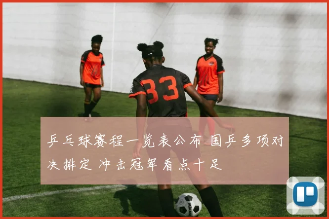 乒乓球赛程一览表公布 国乒多项对决排定 冲击冠军看点十足
