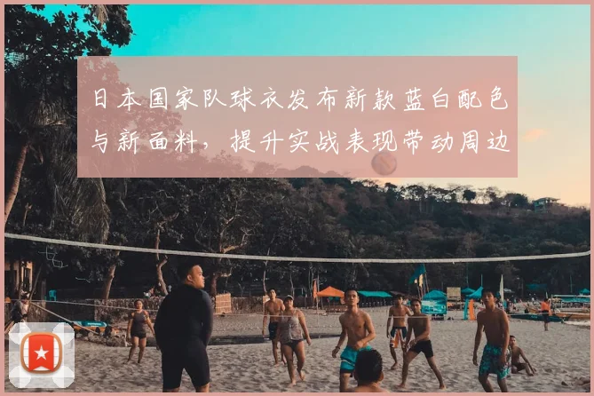 日本国家队球衣发布新款蓝白配色与新面料，提升实战表现带动周边销量
