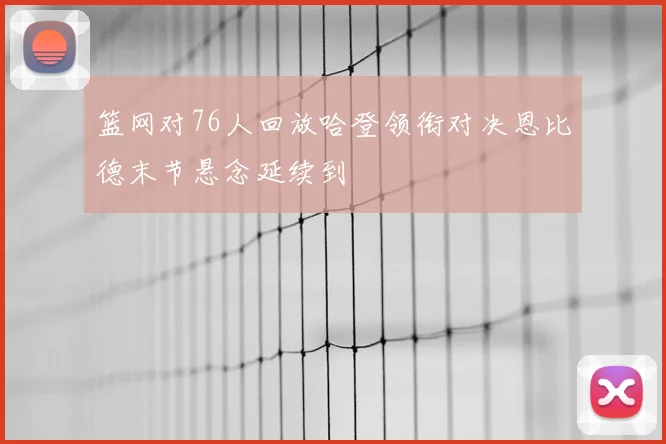 篮网对76人回放哈登领衔对决恩比德末节悬念延续到
