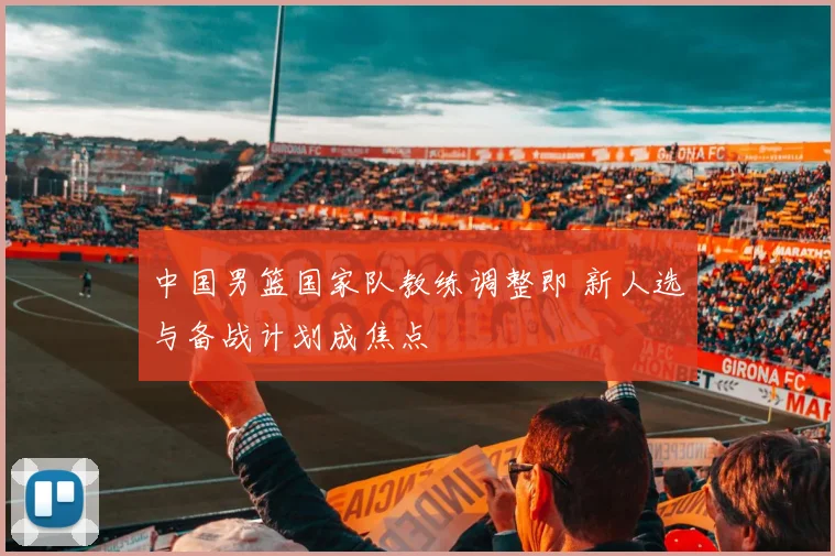 中国男篮国家队教练调整即 新人选与备战计划成焦点