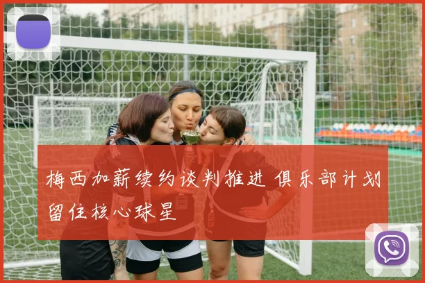 梅西加薪续约谈判推进 俱乐部计划留住核心球星