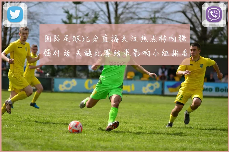 国际足球比分直播关注焦点转向强强对话 关键比赛结果影响小组排名走势