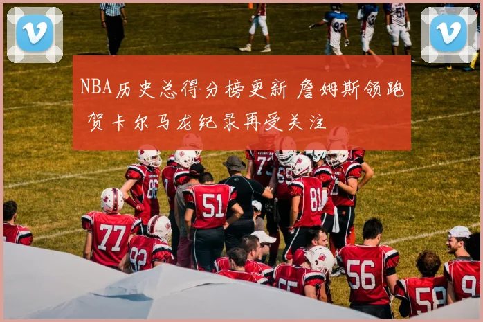NBA历史总得分榜更新 詹姆斯领跑 贺卡尔马龙纪录再受关注