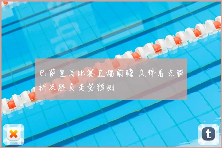 巴萨皇马比赛直播前瞻 交锋看点解析及胜负走势预测