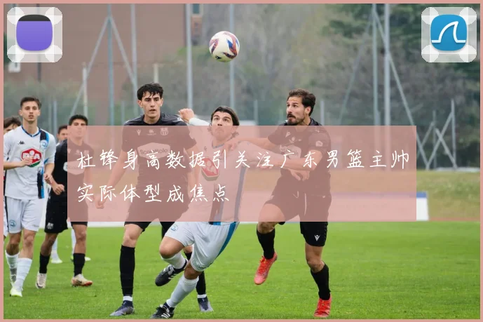 杜锋身高数据引关注广东男篮主帅实际体型成焦点