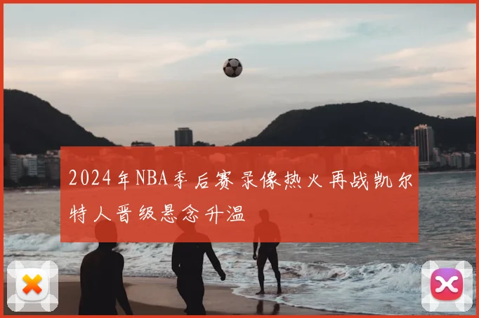 2024年NBA季后赛录像热火再战凯尔特人晋级悬念升温
