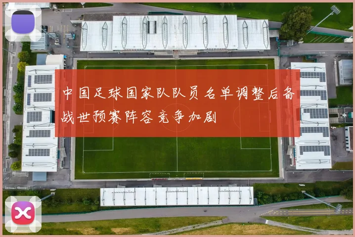 中国足球国家队队员名单调整后备战世预赛阵容竞争加剧