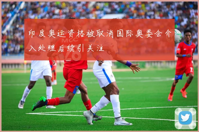 印度奥运资格被取消国际奥委会介入处理后续引关注