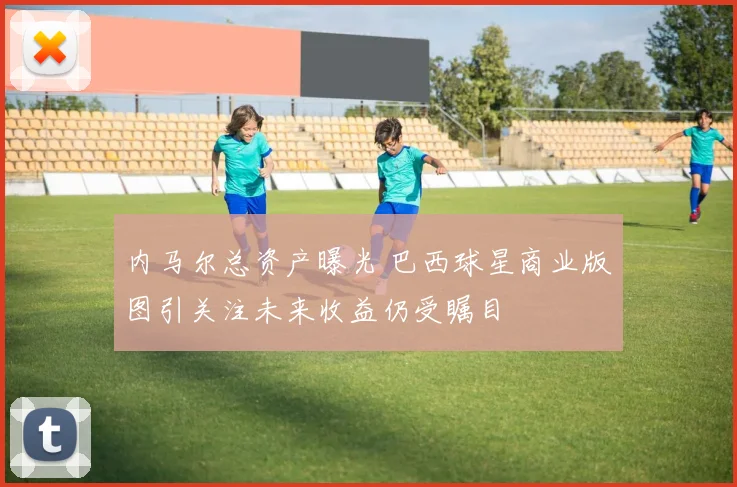 内马尔总资产曝光 巴西球星商业版图引关注未来收益仍受瞩目