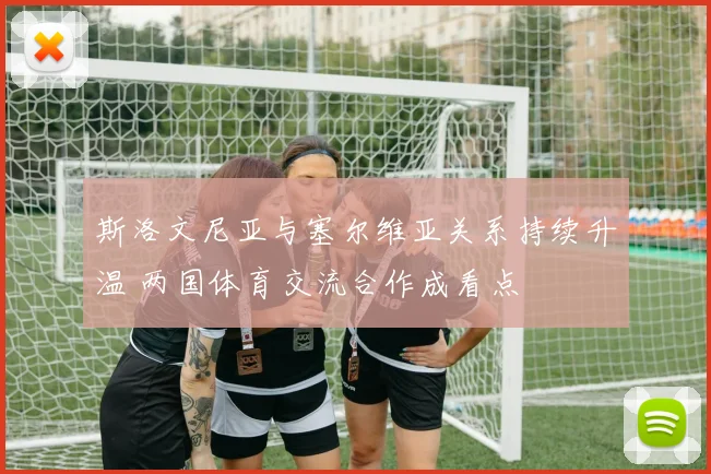斯洛文尼亚与塞尔维亚关系持续升温 两国体育交流合作成看点