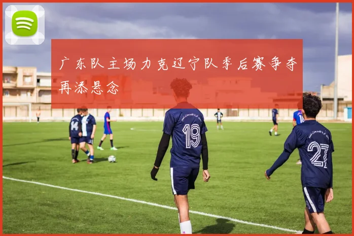 广东队主场力克辽宁队季后赛争夺再添悬念