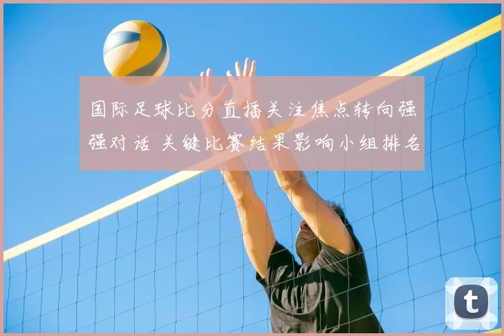国际足球比分直播关注焦点转向强强对话 关键比赛结果影响小组排名走势