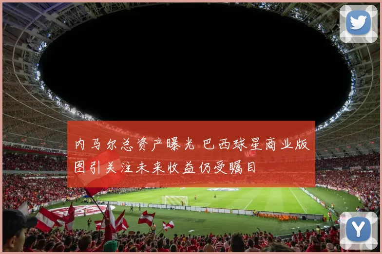 内马尔总资产曝光 巴西球星商业版图引关注未来收益仍受瞩目