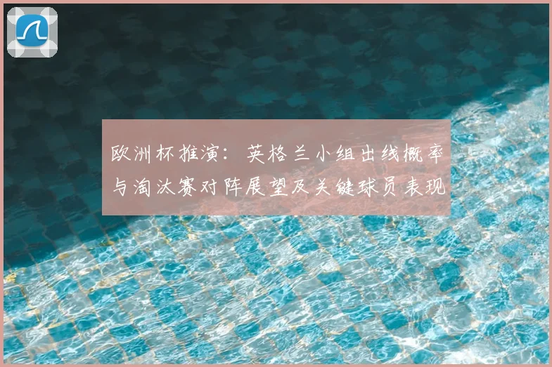 欧洲杯推演：英格兰小组出线概率与淘汰赛对阵展望及关键球员表现影响